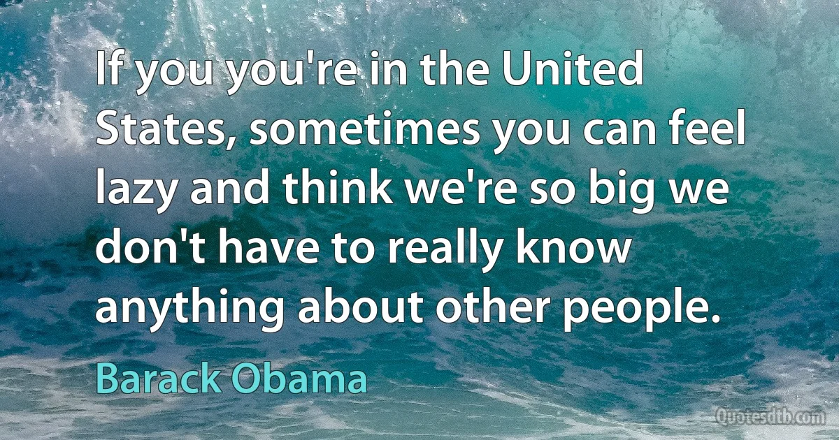 If you you're in the United States, sometimes you can feel lazy and think we're so big we don't have to really know anything about other people. (Barack Obama)