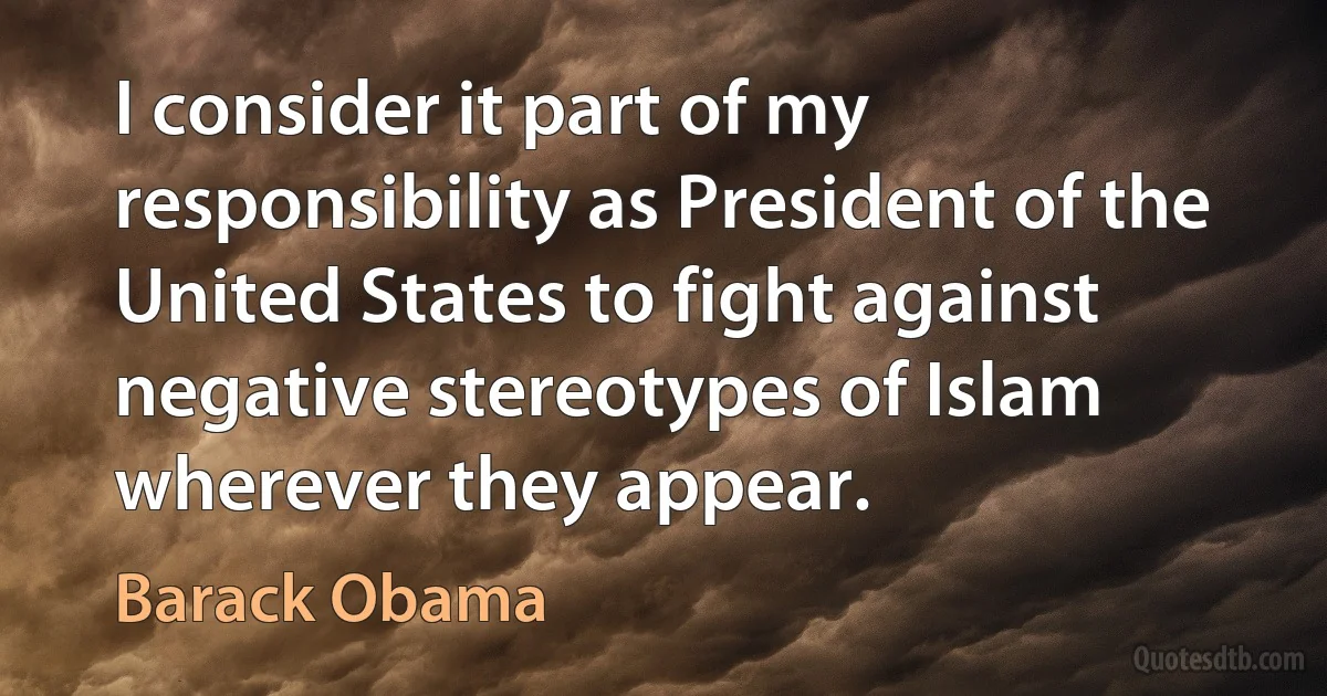 I consider it part of my responsibility as President of the United States to fight against negative stereotypes of Islam wherever they appear. (Barack Obama)