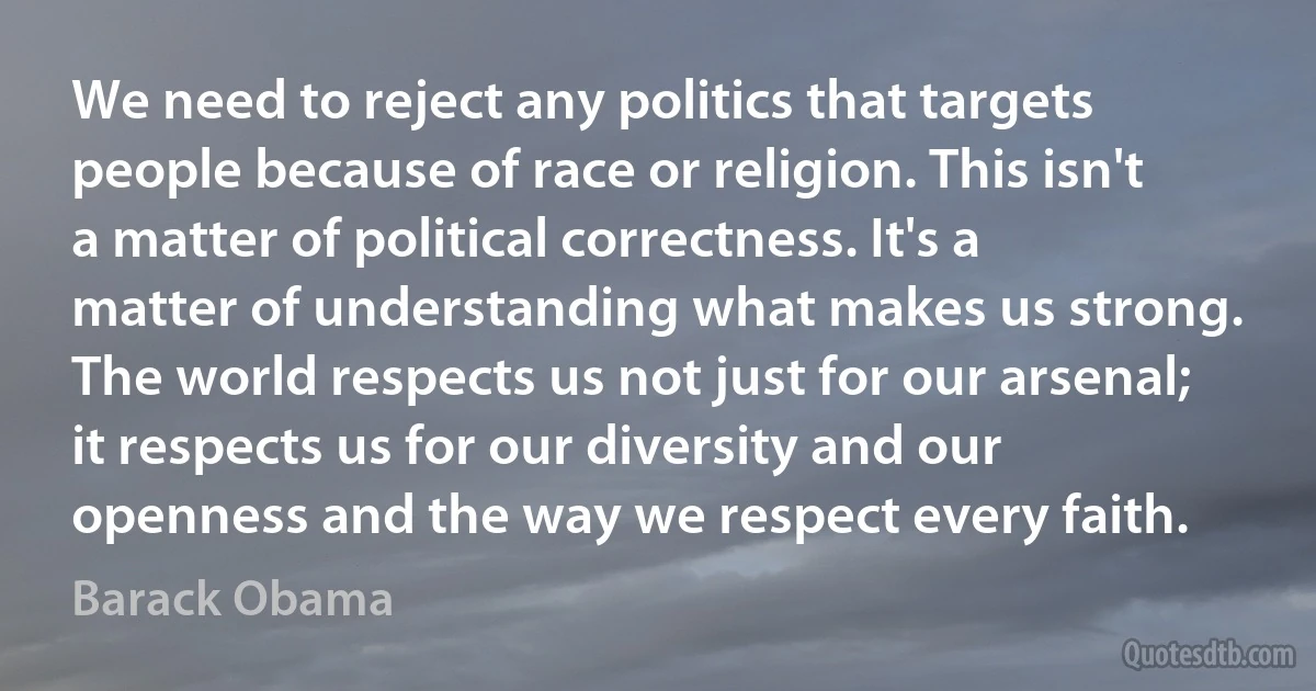 We need to reject any politics that targets people because of race or religion. This isn't a matter of political correctness. It's a matter of understanding what makes us strong. The world respects us not just for our arsenal; it respects us for our diversity and our openness and the way we respect every faith. (Barack Obama)