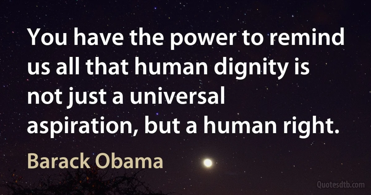 You have the power to remind us all that human dignity is not just a universal aspiration, but a human right. (Barack Obama)