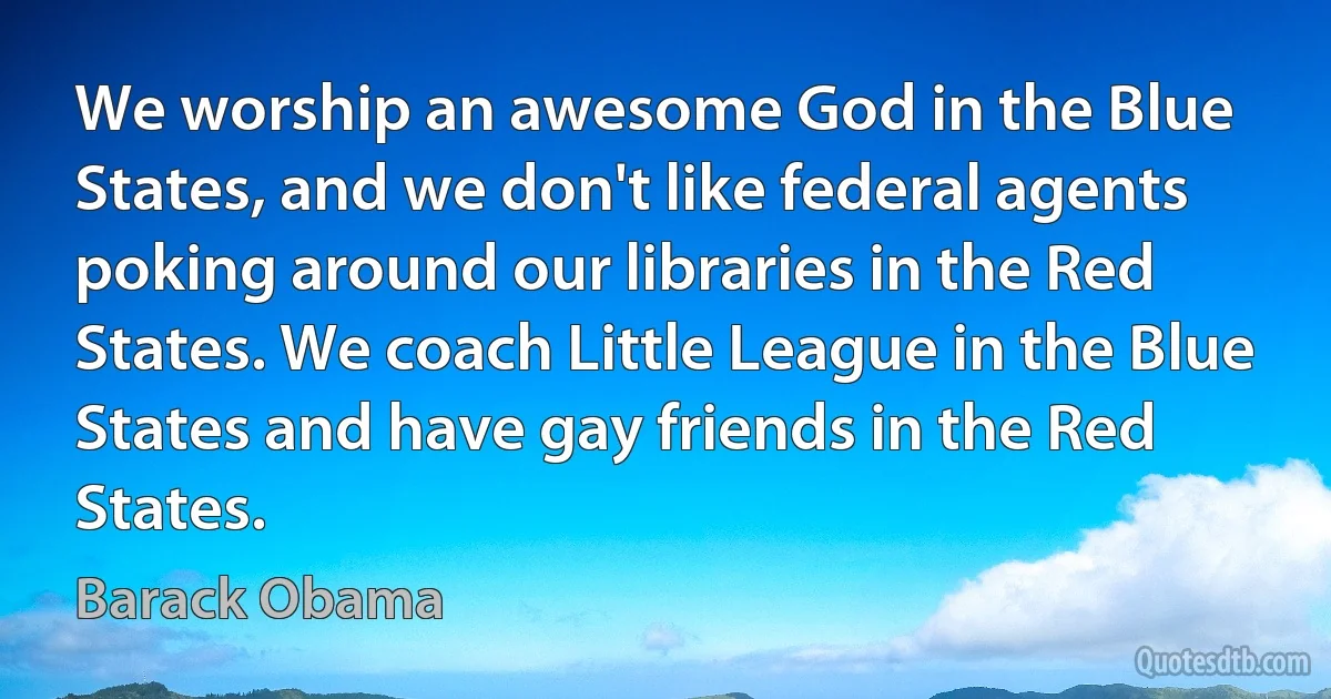 We worship an awesome God in the Blue States, and we don't like federal agents poking around our libraries in the Red States. We coach Little League in the Blue States and have gay friends in the Red States. (Barack Obama)