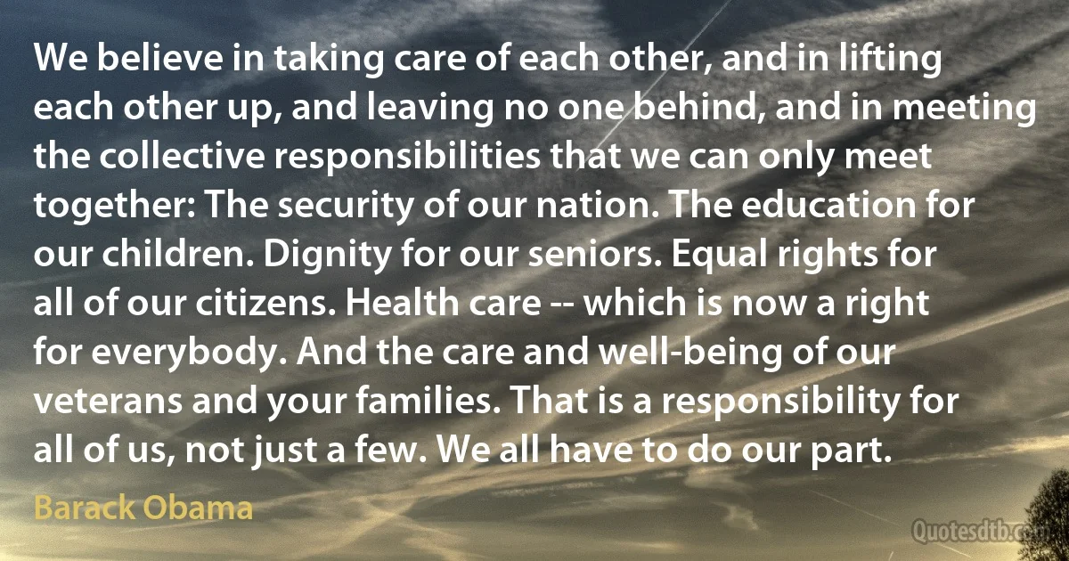 We believe in taking care of each other, and in lifting each other up, and leaving no one behind, and in meeting the collective responsibilities that we can only meet together: The security of our nation. The education for our children. Dignity for our seniors. Equal rights for all of our citizens. Health care -- which is now a right for everybody. And the care and well-being of our veterans and your families. That is a responsibility for all of us, not just a few. We all have to do our part. (Barack Obama)