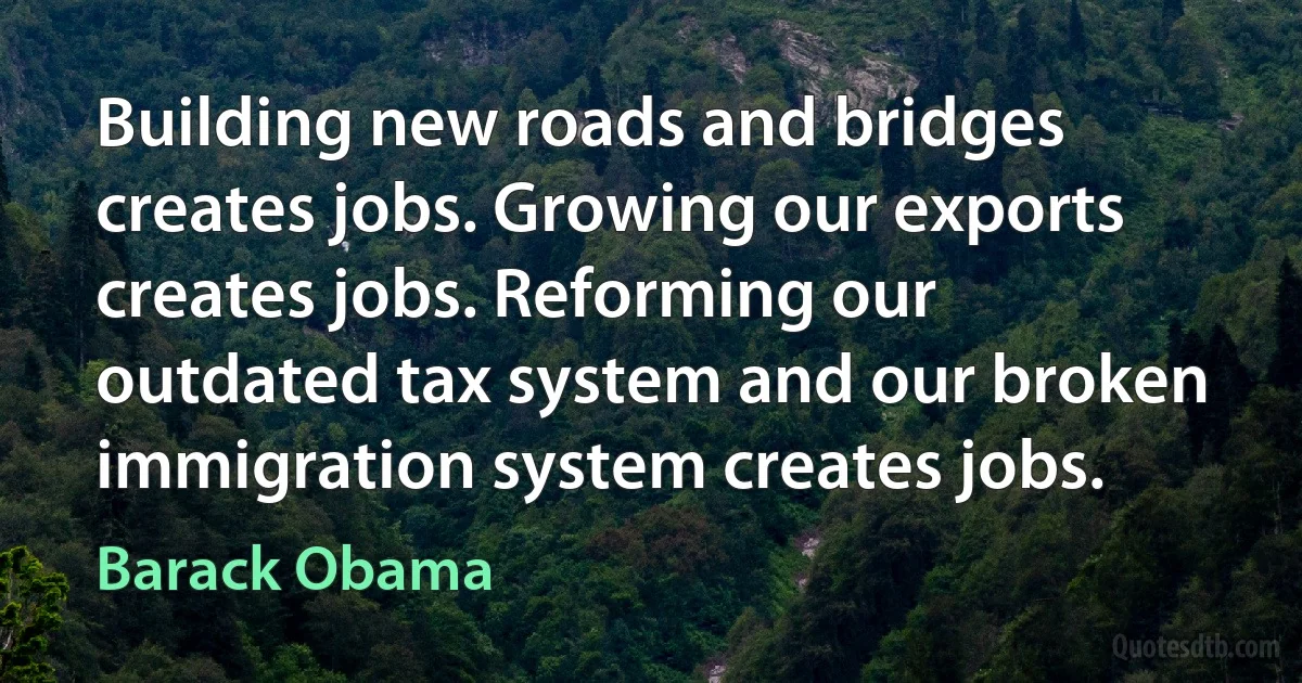 Building new roads and bridges creates jobs. Growing our exports creates jobs. Reforming our outdated tax system and our broken immigration system creates jobs. (Barack Obama)