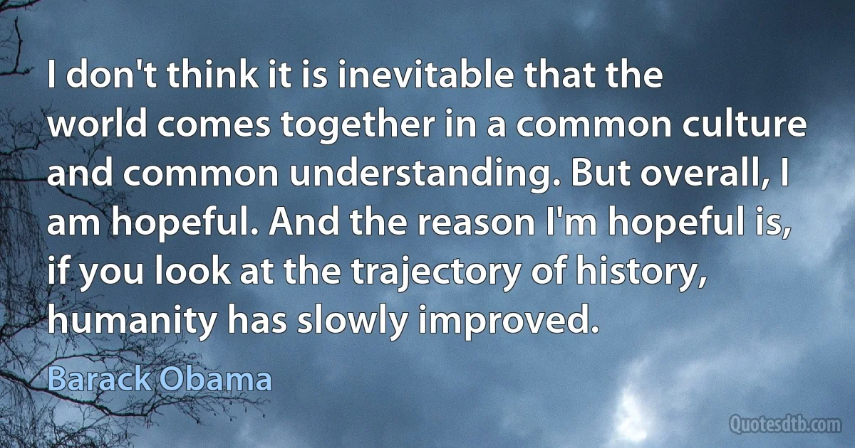 I don't think it is inevitable that the world comes together in a common culture and common understanding. But overall, I am hopeful. And the reason I'm hopeful is, if you look at the trajectory of history, humanity has slowly improved. (Barack Obama)