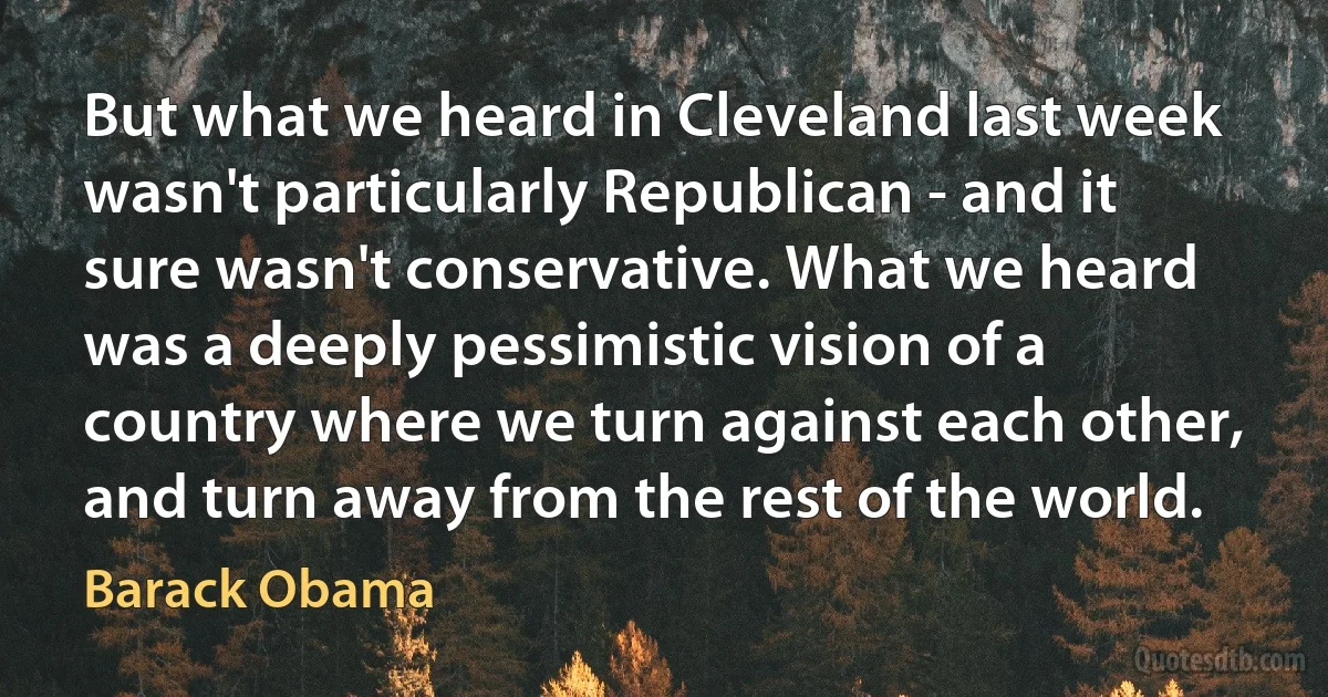 But what we heard in Cleveland last week wasn't particularly Republican - and it sure wasn't conservative. What we heard was a deeply pessimistic vision of a country where we turn against each other, and turn away from the rest of the world. (Barack Obama)