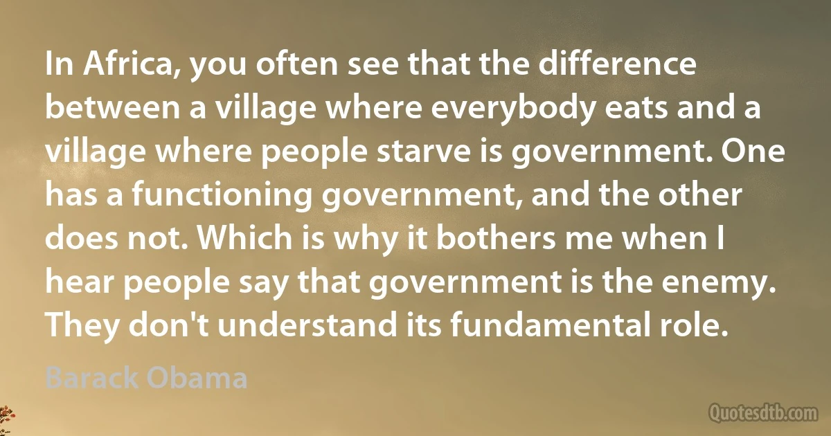 In Africa, you often see that the difference between a village where everybody eats and a village where people starve is government. One has a functioning government, and the other does not. Which is why it bothers me when I hear people say that government is the enemy. They don't understand its fundamental role. (Barack Obama)