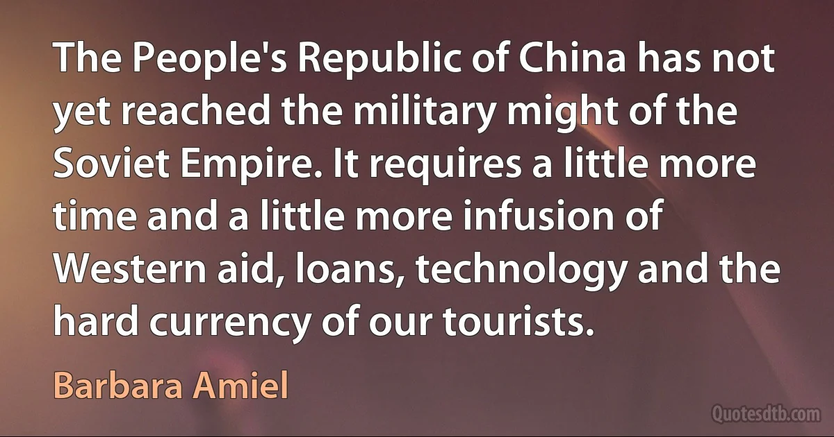 The People's Republic of China has not yet reached the military might of the Soviet Empire. It requires a little more time and a little more infusion of Western aid, loans, technology and the hard currency of our tourists. (Barbara Amiel)