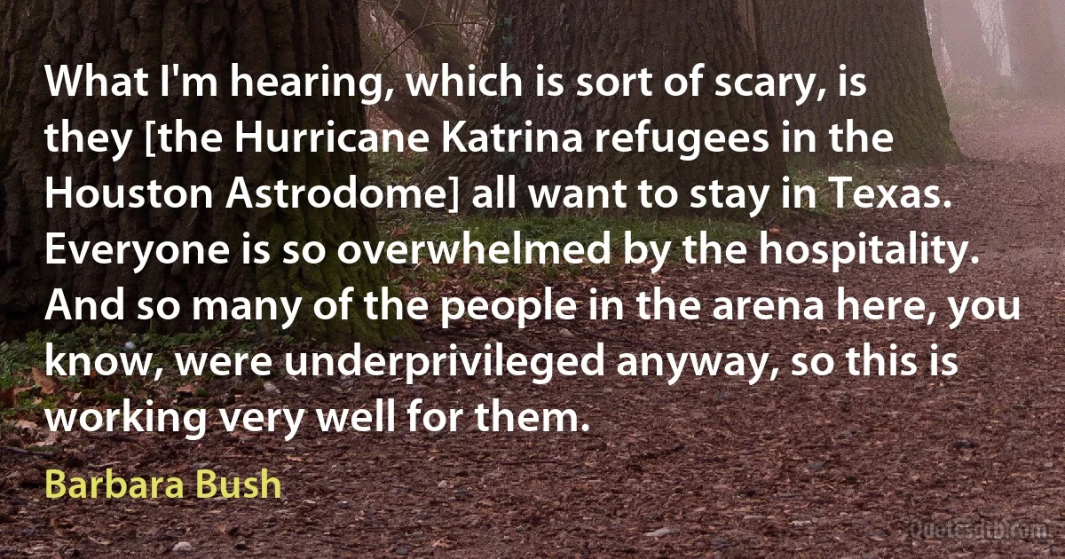 What I'm hearing, which is sort of scary, is they [the Hurricane Katrina refugees in the Houston Astrodome] all want to stay in Texas. Everyone is so overwhelmed by the hospitality. And so many of the people in the arena here, you know, were underprivileged anyway, so this is working very well for them. (Barbara Bush)