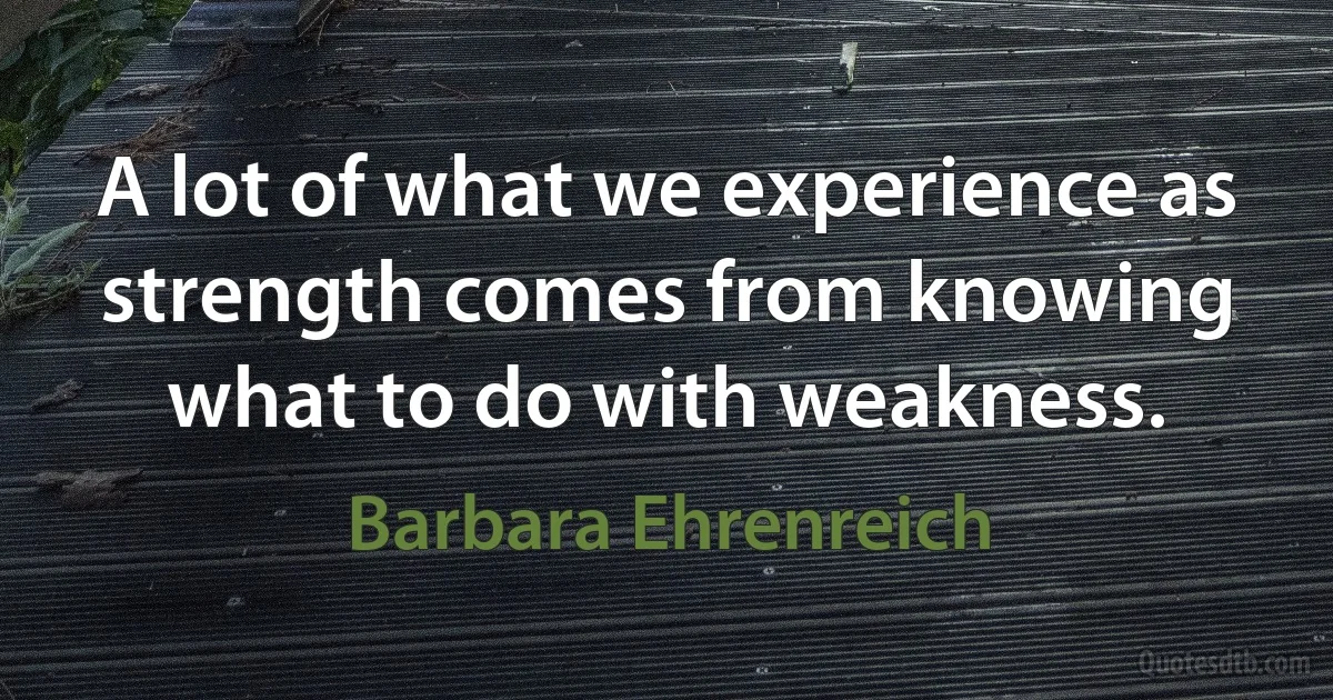 A lot of what we experience as strength comes from knowing what to do with weakness. (Barbara Ehrenreich)