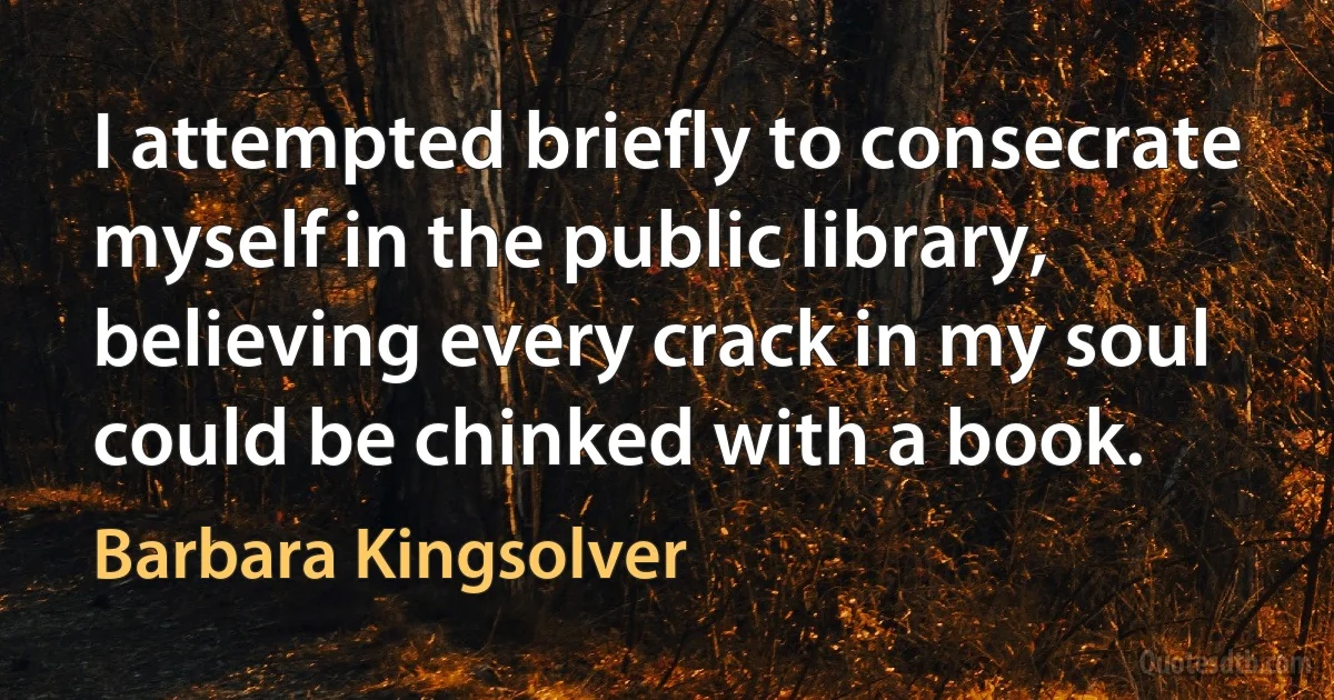 I attempted briefly to consecrate myself in the public library, believing every crack in my soul could be chinked with a book. (Barbara Kingsolver)