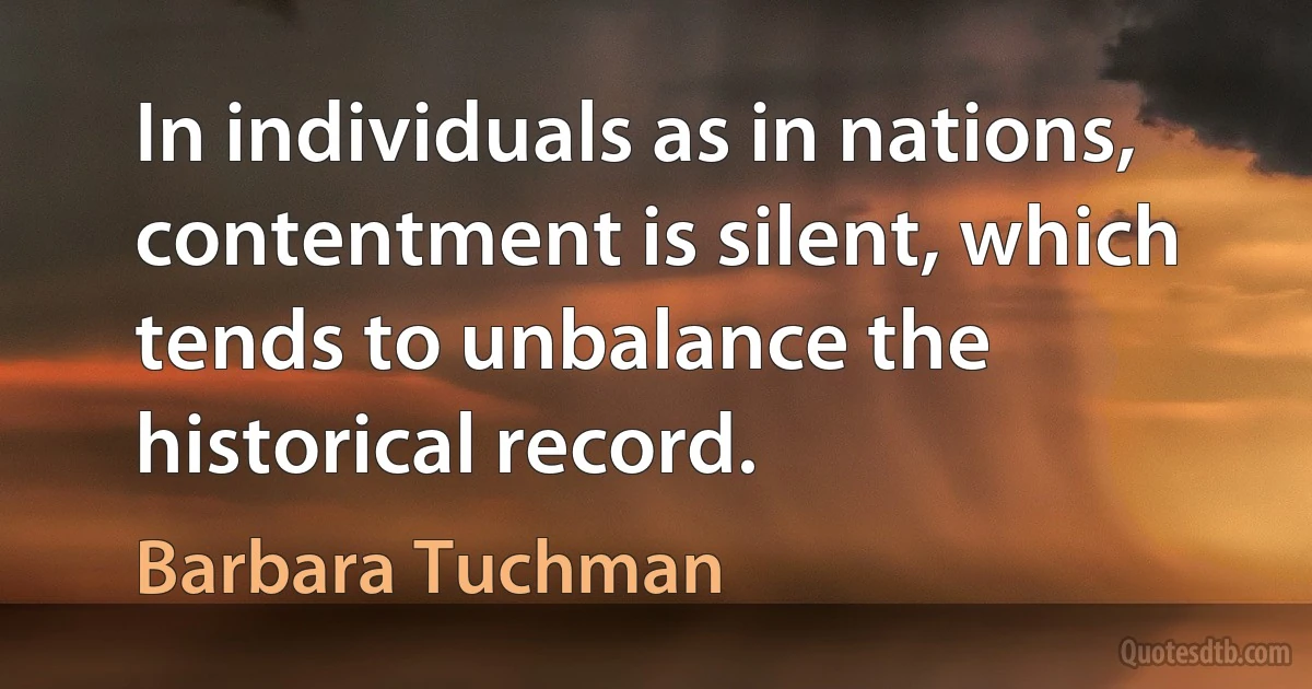 In individuals as in nations, contentment is silent, which tends to unbalance the historical record. (Barbara Tuchman)