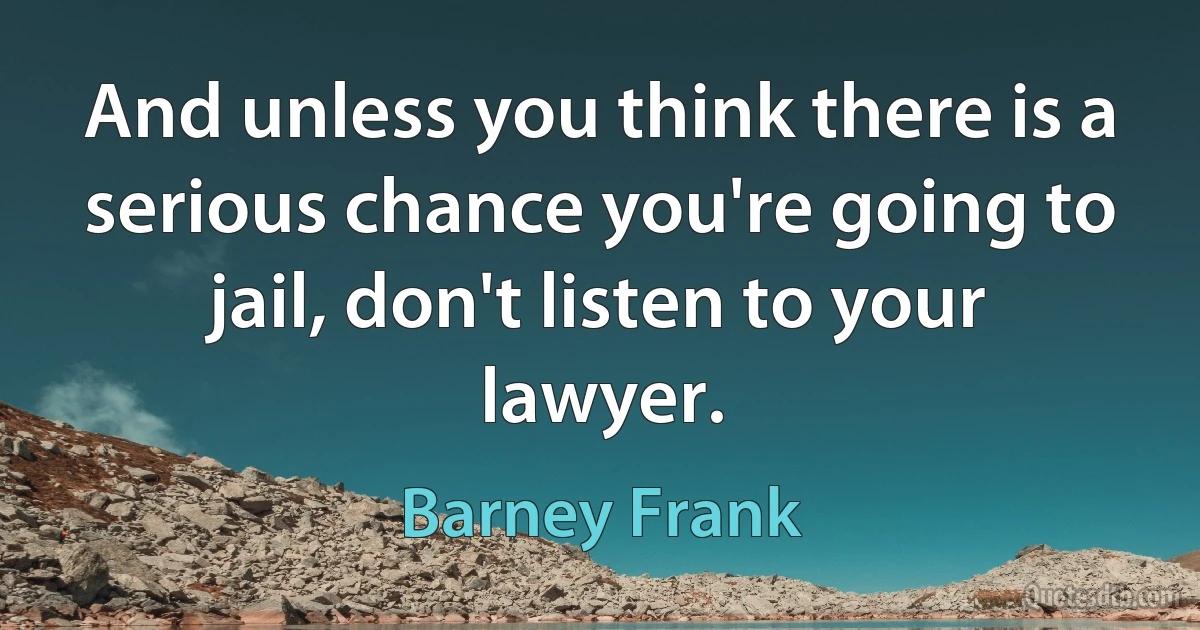 And unless you think there is a serious chance you're going to jail, don't listen to your lawyer. (Barney Frank)