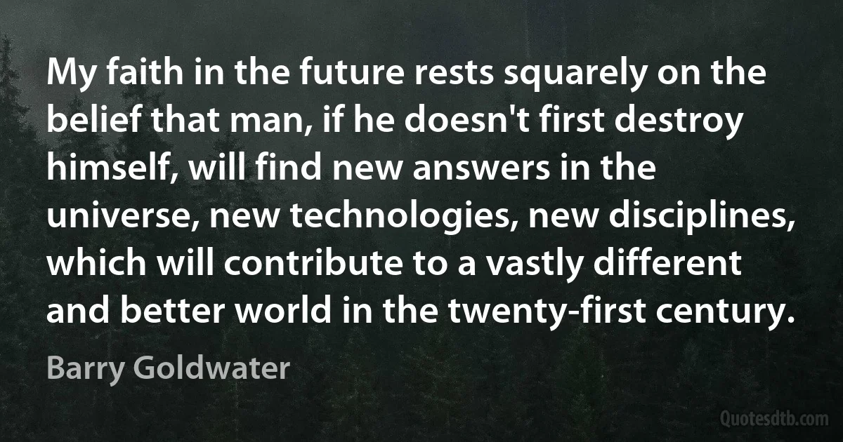 My faith in the future rests squarely on the belief that man, if he doesn't first destroy himself, will find new answers in the universe, new technologies, new disciplines, which will contribute to a vastly different and better world in the twenty-first century. (Barry Goldwater)