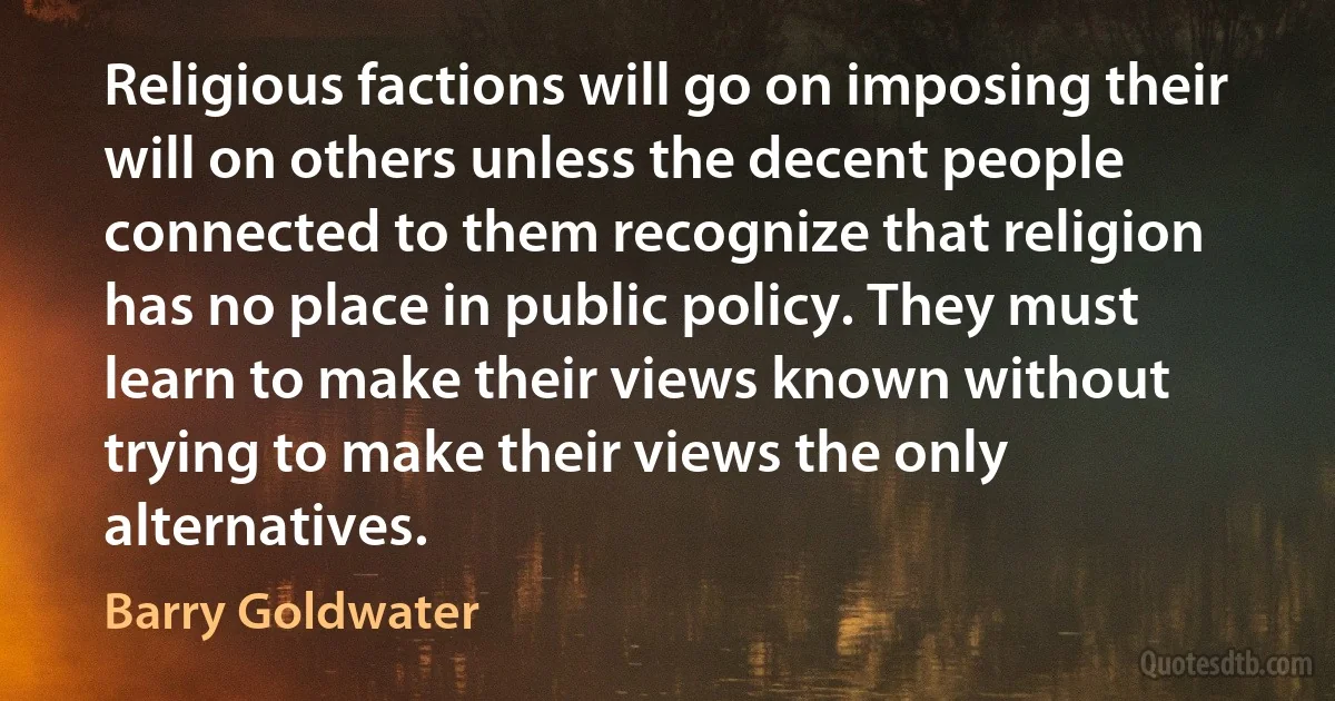 Religious factions will go on imposing their will on others unless the decent people connected to them recognize that religion has no place in public policy. They must learn to make their views known without trying to make their views the only alternatives. (Barry Goldwater)