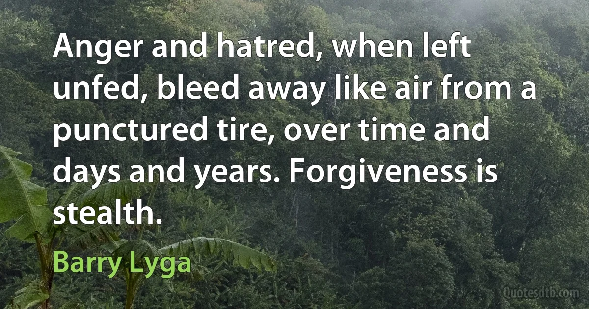 Anger and hatred, when left unfed, bleed away like air from a punctured tire, over time and days and years. Forgiveness is stealth. (Barry Lyga)