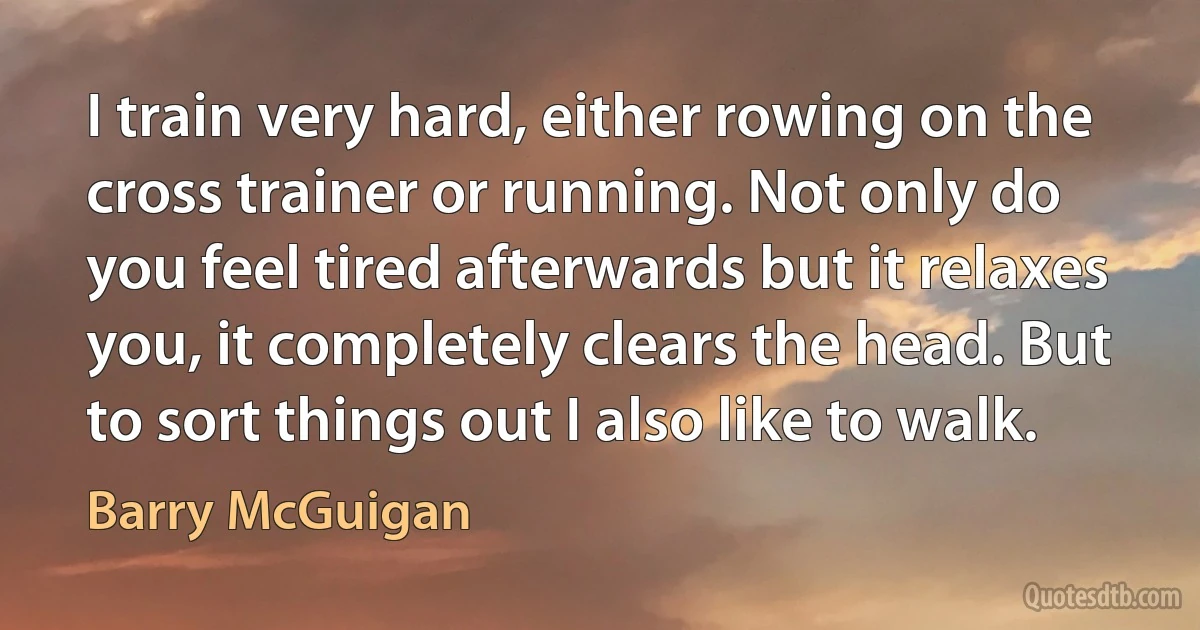 I train very hard, either rowing on the cross trainer or running. Not only do you feel tired afterwards but it relaxes you, it completely clears the head. But to sort things out I also like to walk. (Barry McGuigan)