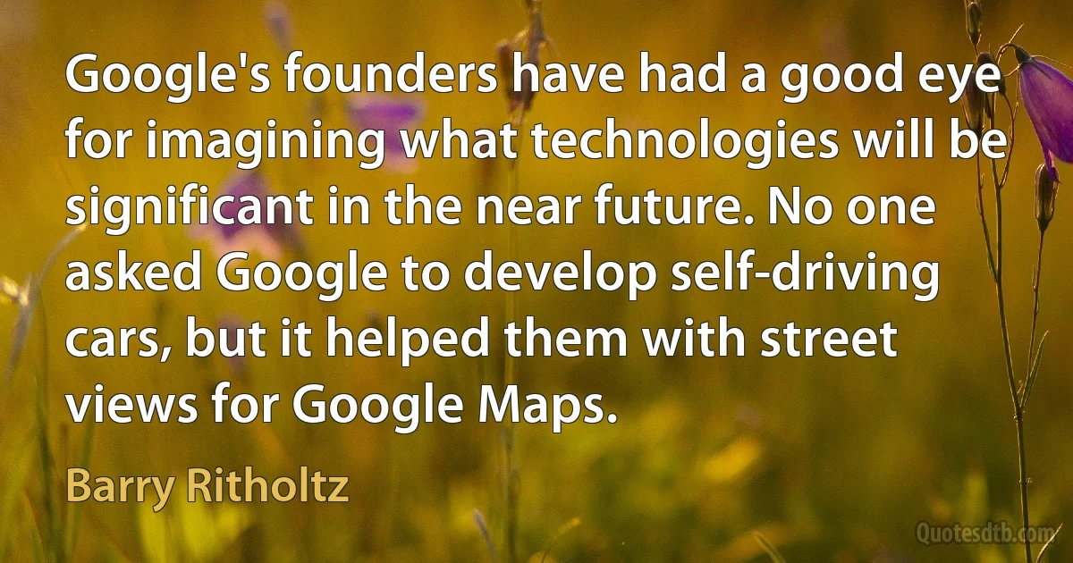 Google's founders have had a good eye for imagining what technologies will be significant in the near future. No one asked Google to develop self-driving cars, but it helped them with street views for Google Maps. (Barry Ritholtz)