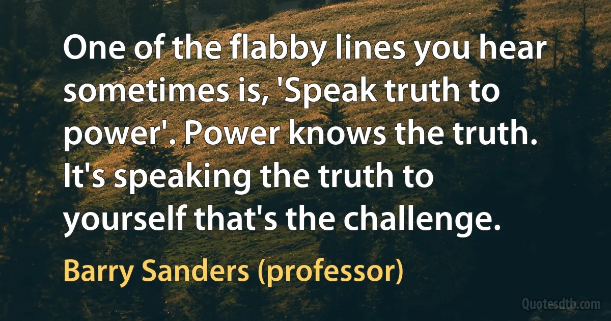 One of the flabby lines you hear sometimes is, 'Speak truth to power'. Power knows the truth. It's speaking the truth to yourself that's the challenge. (Barry Sanders (professor))