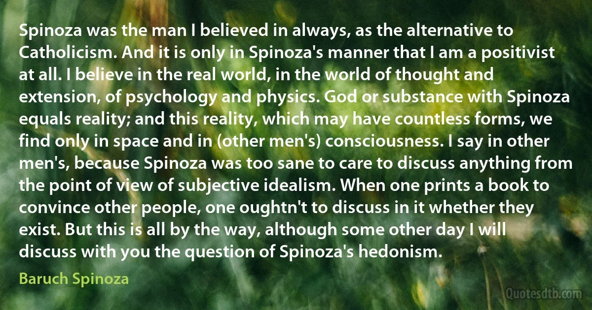 Spinoza was the man I believed in always, as the alternative to Catholicism. And it is only in Spinoza's manner that I am a positivist at all. I believe in the real world, in the world of thought and extension, of psychology and physics. God or substance with Spinoza equals reality; and this reality, which may have countless forms, we find only in space and in (other men's) consciousness. I say in other men's, because Spinoza was too sane to care to discuss anything from the point of view of subjective idealism. When one prints a book to convince other people, one oughtn't to discuss in it whether they exist. But this is all by the way, although some other day I will discuss with you the question of Spinoza's hedonism. (Baruch Spinoza)