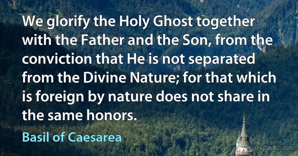 We glorify the Holy Ghost together with the Father and the Son, from the conviction that He is not separated from the Divine Nature; for that which is foreign by nature does not share in the same honors. (Basil of Caesarea)