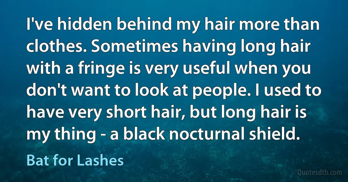 I've hidden behind my hair more than clothes. Sometimes having long hair with a fringe is very useful when you don't want to look at people. I used to have very short hair, but long hair is my thing - a black nocturnal shield. (Bat for Lashes)