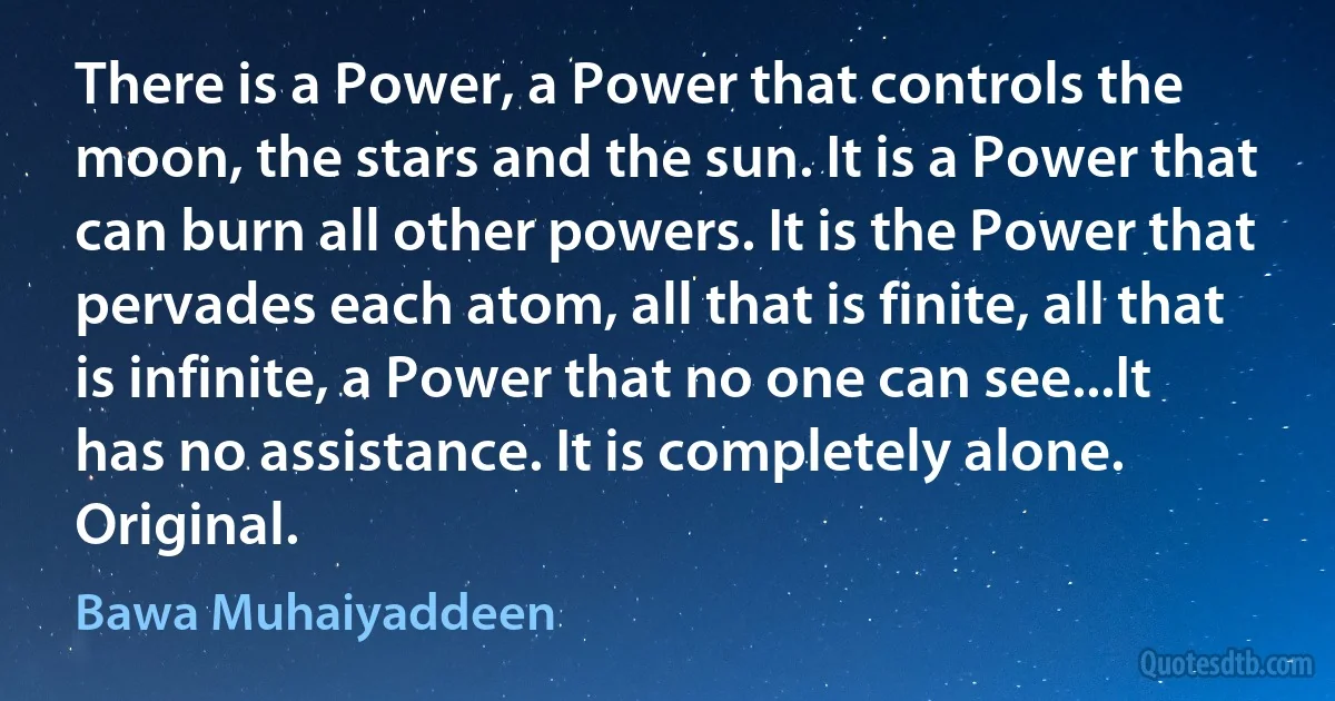 There is a Power, a Power that controls the moon, the stars and the sun. It is a Power that can burn all other powers. It is the Power that pervades each atom, all that is finite, all that is infinite, a Power that no one can see...It has no assistance. It is completely alone. Original. (Bawa Muhaiyaddeen)