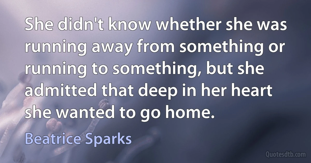 She didn't know whether she was running away from something or running to something, but she admitted that deep in her heart she wanted to go home. (Beatrice Sparks)