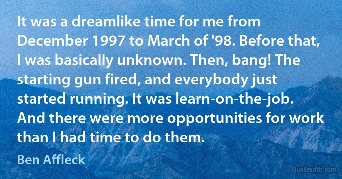 It was a dreamlike time for me from December 1997 to March of '98. Before that, I was basically unknown. Then, bang! The starting gun fired, and everybody just started running. It was learn-on-the-job. And there were more opportunities for work than I had time to do them. (Ben Affleck)