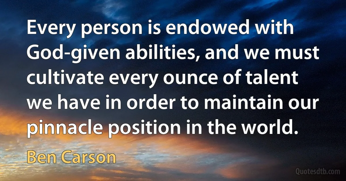 Every person is endowed with God-given abilities, and we must cultivate every ounce of talent we have in order to maintain our pinnacle position in the world. (Ben Carson)