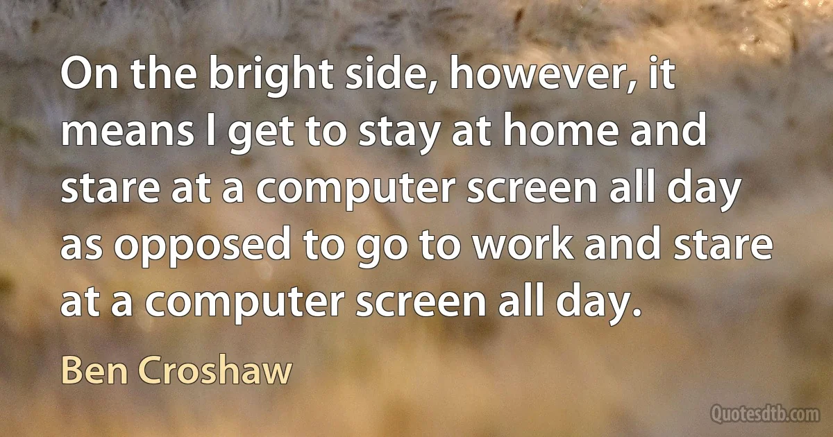 On the bright side, however, it means I get to stay at home and stare at a computer screen all day as opposed to go to work and stare at a computer screen all day. (Ben Croshaw)