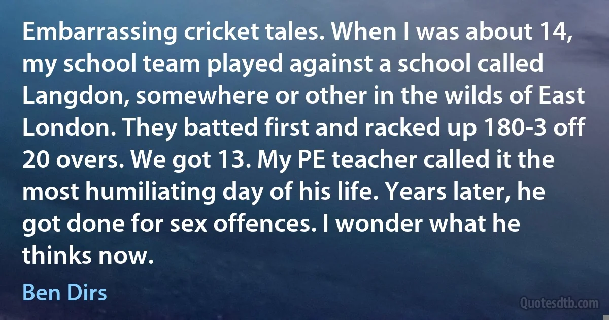 Embarrassing cricket tales. When I was about 14, my school team played against a school called Langdon, somewhere or other in the wilds of East London. They batted first and racked up 180-3 off 20 overs. We got 13. My PE teacher called it the most humiliating day of his life. Years later, he got done for sex offences. I wonder what he thinks now. (Ben Dirs)