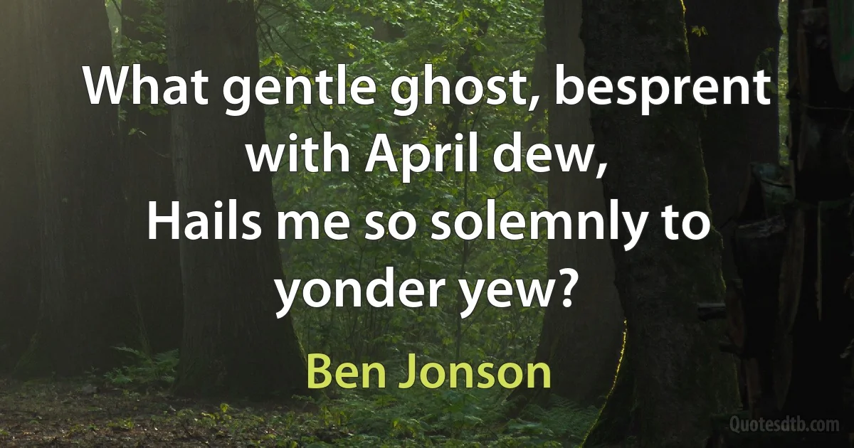 What gentle ghost, besprent with April dew,
Hails me so solemnly to yonder yew? (Ben Jonson)