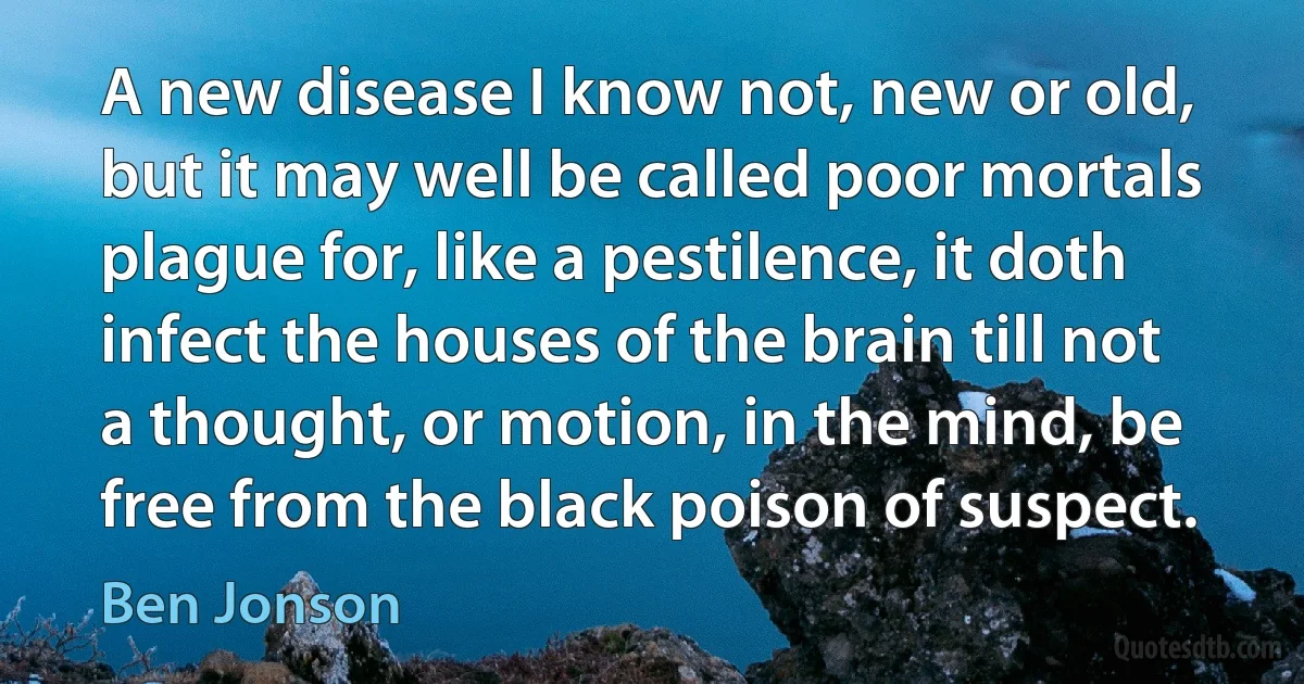 A new disease I know not, new or old, but it may well be called poor mortals plague for, like a pestilence, it doth infect the houses of the brain till not a thought, or motion, in the mind, be free from the black poison of suspect. (Ben Jonson)