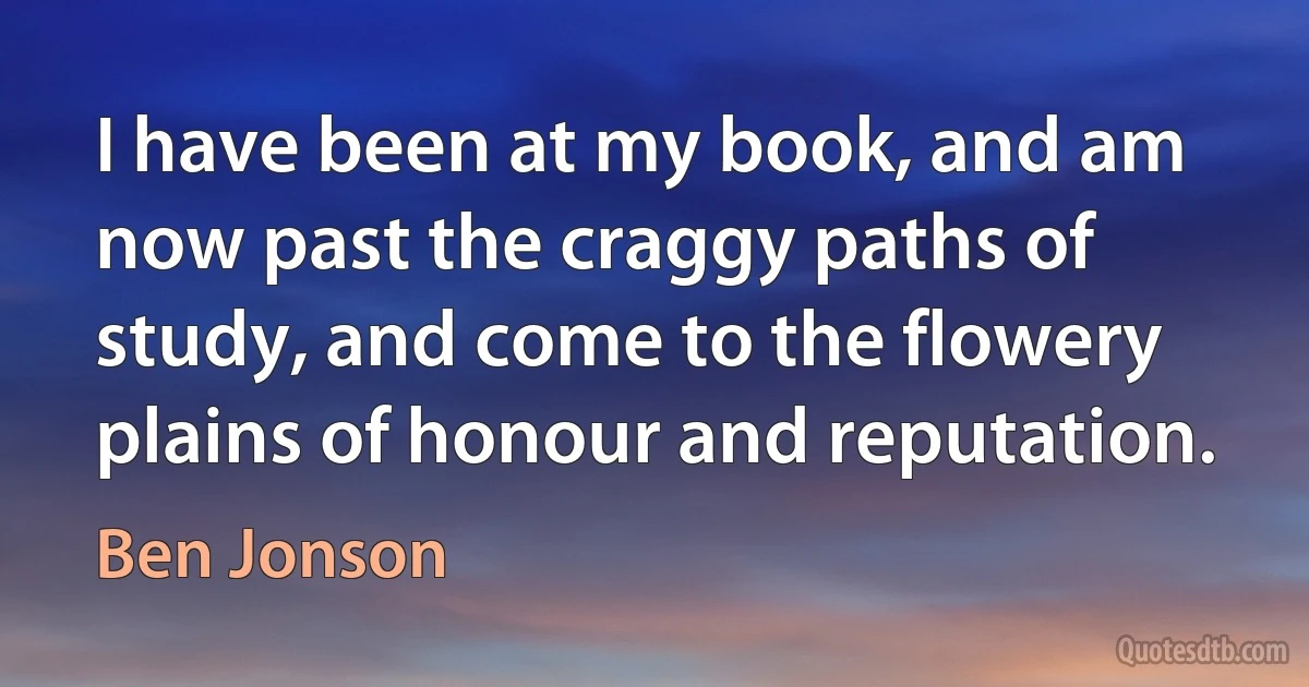 I have been at my book, and am now past the craggy paths of study, and come to the flowery plains of honour and reputation. (Ben Jonson)