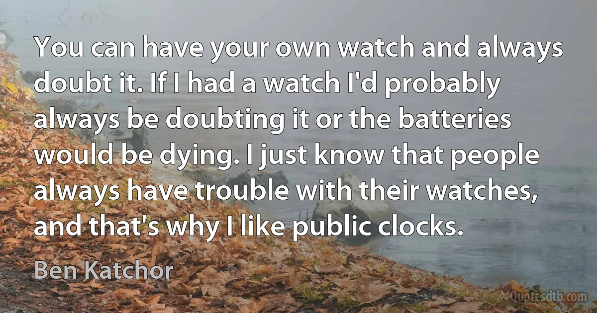 You can have your own watch and always doubt it. If I had a watch I'd probably always be doubting it or the batteries would be dying. I just know that people always have trouble with their watches, and that's why I like public clocks. (Ben Katchor)