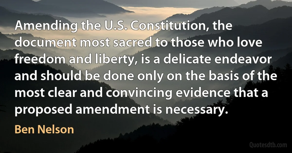 Amending the U.S. Constitution, the document most sacred to those who love freedom and liberty, is a delicate endeavor and should be done only on the basis of the most clear and convincing evidence that a proposed amendment is necessary. (Ben Nelson)