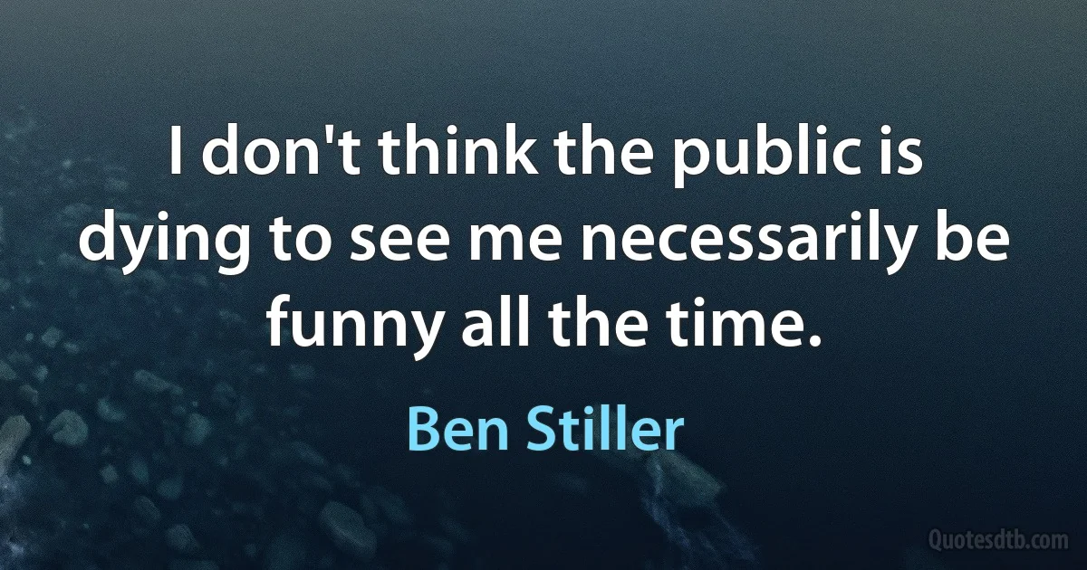 I don't think the public is dying to see me necessarily be funny all the time. (Ben Stiller)