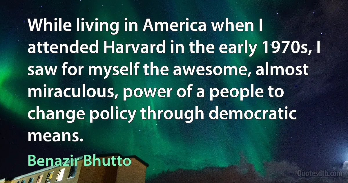 While living in America when I attended Harvard in the early 1970s, I saw for myself the awesome, almost miraculous, power of a people to change policy through democratic means. (Benazir Bhutto)