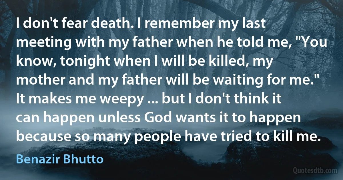 I don't fear death. I remember my last meeting with my father when he told me, "You know, tonight when I will be killed, my mother and my father will be waiting for me." It makes me weepy ... but I don't think it can happen unless God wants it to happen because so many people have tried to kill me. (Benazir Bhutto)