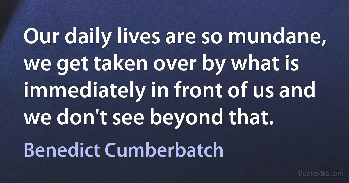 Our daily lives are so mundane, we get taken over by what is immediately in front of us and we don't see beyond that. (Benedict Cumberbatch)