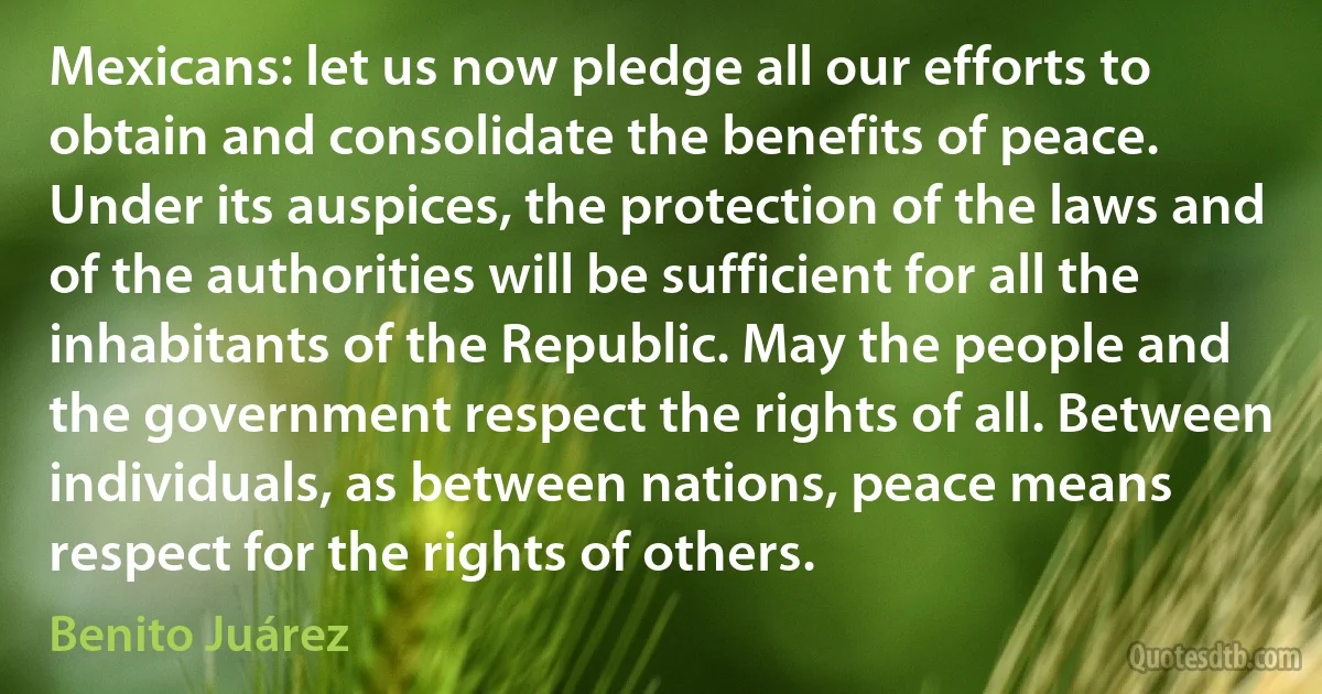 Mexicans: let us now pledge all our efforts to obtain and consolidate the benefits of peace. Under its auspices, the protection of the laws and of the authorities will be sufficient for all the inhabitants of the Republic. May the people and the government respect the rights of all. Between individuals, as between nations, peace means respect for the rights of others. (Benito Juárez)