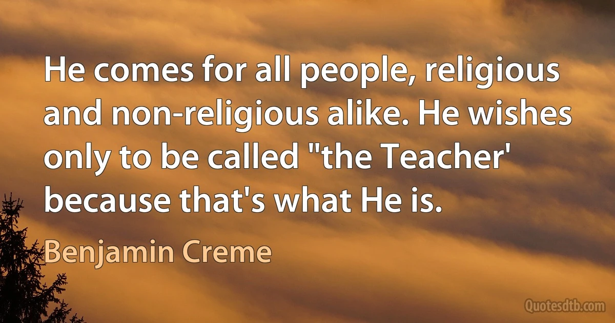 He comes for all people, religious and non-religious alike. He wishes only to be called "the Teacher' because that's what He is. (Benjamin Creme)