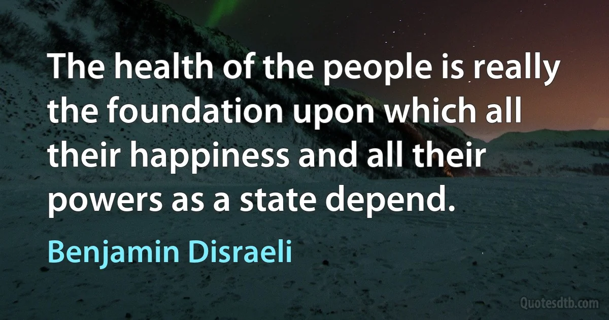 The health of the people is really the foundation upon which all their happiness and all their powers as a state depend. (Benjamin Disraeli)