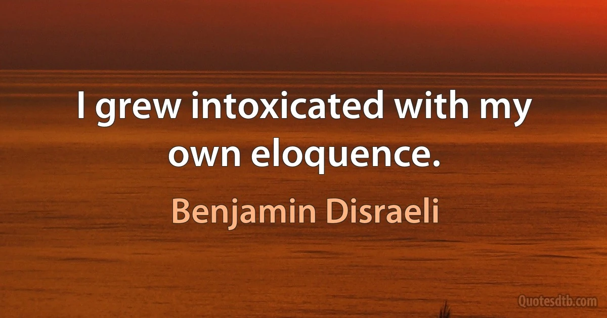 I grew intoxicated with my own eloquence. (Benjamin Disraeli)