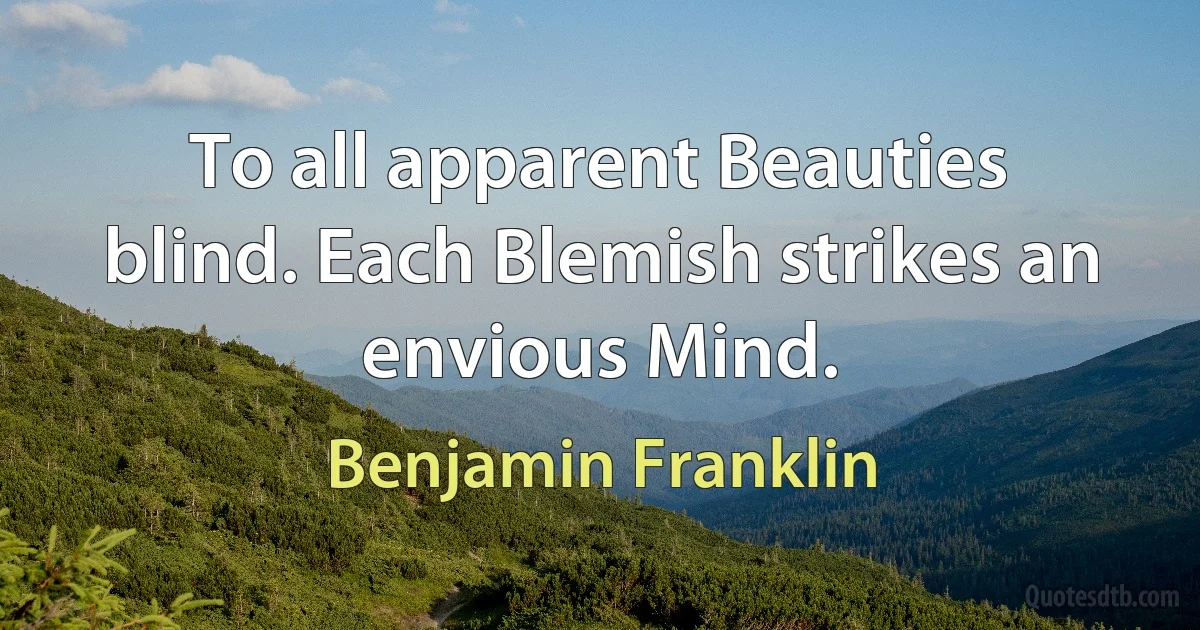 To all apparent Beauties blind. Each Blemish strikes an envious Mind. (Benjamin Franklin)