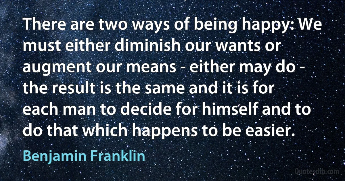 There are two ways of being happy: We must either diminish our wants or augment our means - either may do - the result is the same and it is for each man to decide for himself and to do that which happens to be easier. (Benjamin Franklin)