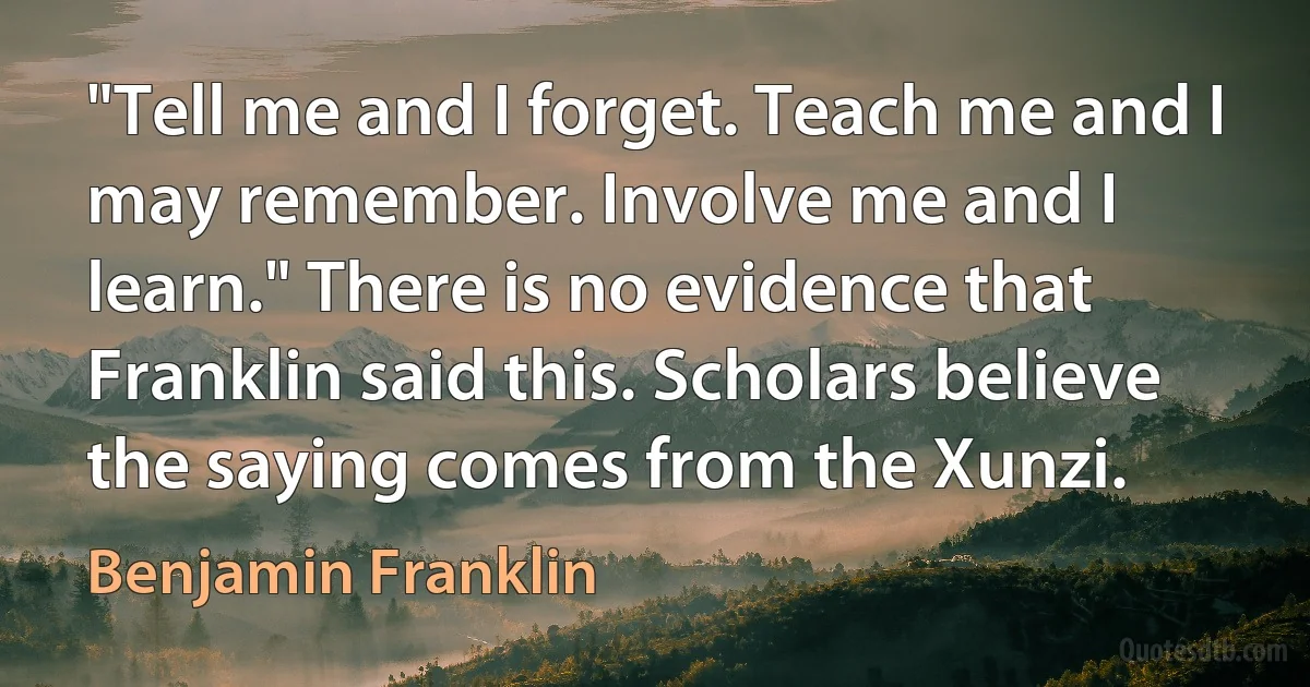 "Tell me and I forget. Teach me and I may remember. Involve me and I learn." There is no evidence that Franklin said this. Scholars believe the saying comes from the Xunzi. (Benjamin Franklin)