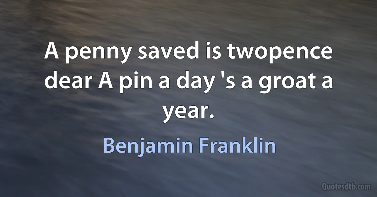 A penny saved is twopence dear A pin a day 's a groat a year. (Benjamin Franklin)