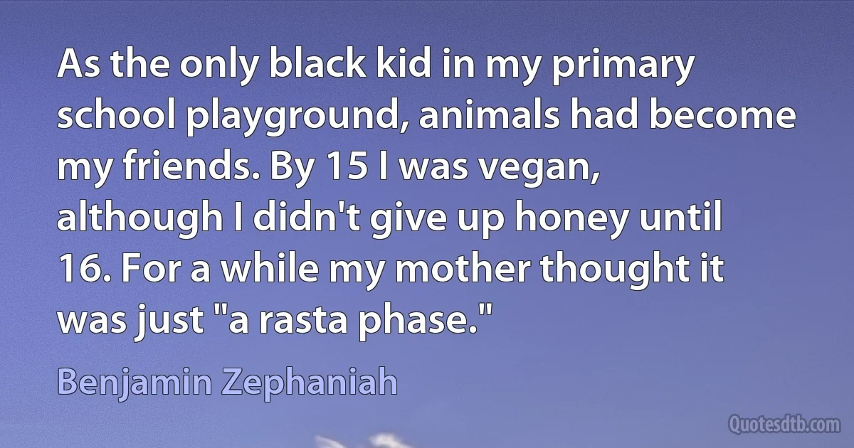 As the only black kid in my primary school playground, animals had become my friends. By 15 I was vegan, although I didn't give up honey until 16. For a while my mother thought it was just "a rasta phase." (Benjamin Zephaniah)