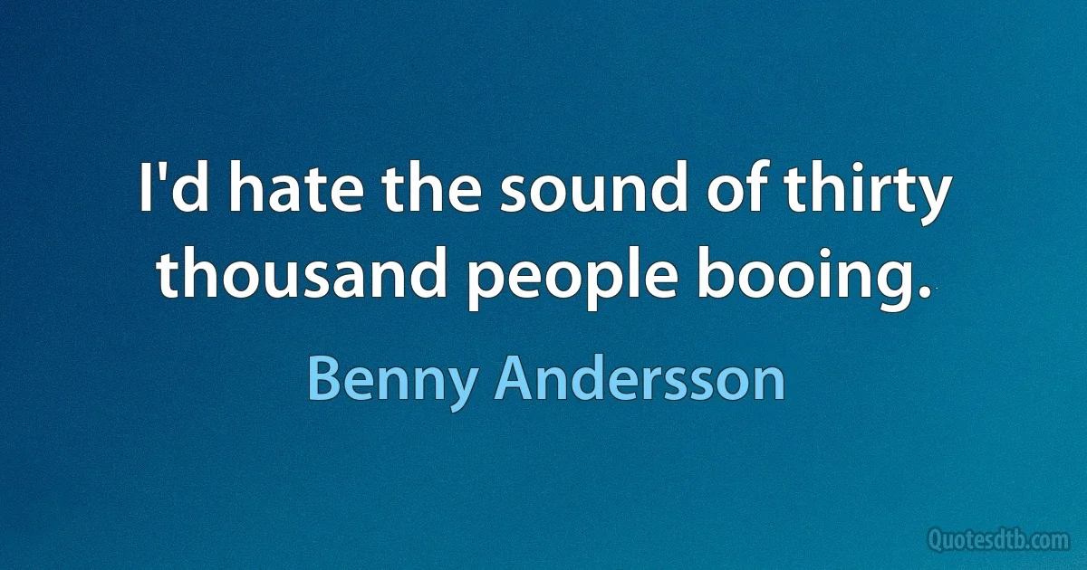 I'd hate the sound of thirty thousand people booing. (Benny Andersson)